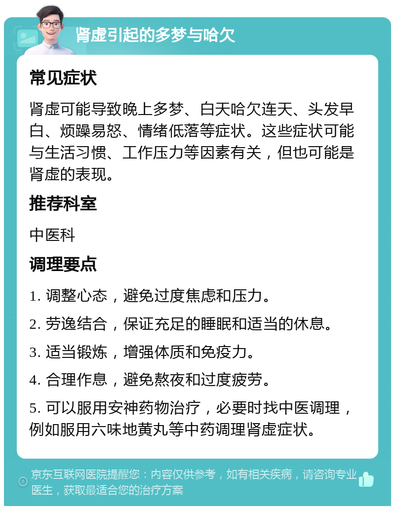 肾虚引起的多梦与哈欠 常见症状 肾虚可能导致晚上多梦、白天哈欠连天、头发早白、烦躁易怒、情绪低落等症状。这些症状可能与生活习惯、工作压力等因素有关，但也可能是肾虚的表现。 推荐科室 中医科 调理要点 1. 调整心态，避免过度焦虑和压力。 2. 劳逸结合，保证充足的睡眠和适当的休息。 3. 适当锻炼，增强体质和免疫力。 4. 合理作息，避免熬夜和过度疲劳。 5. 可以服用安神药物治疗，必要时找中医调理，例如服用六味地黄丸等中药调理肾虚症状。