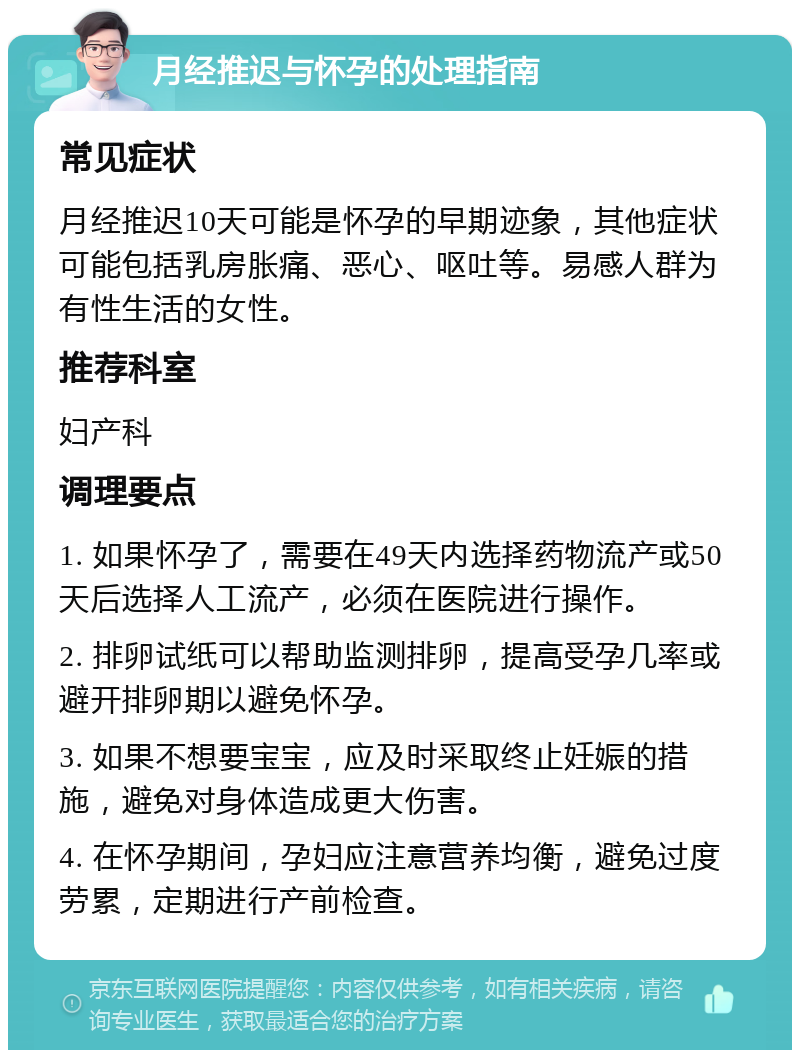 月经推迟与怀孕的处理指南 常见症状 月经推迟10天可能是怀孕的早期迹象，其他症状可能包括乳房胀痛、恶心、呕吐等。易感人群为有性生活的女性。 推荐科室 妇产科 调理要点 1. 如果怀孕了，需要在49天内选择药物流产或50天后选择人工流产，必须在医院进行操作。 2. 排卵试纸可以帮助监测排卵，提高受孕几率或避开排卵期以避免怀孕。 3. 如果不想要宝宝，应及时采取终止妊娠的措施，避免对身体造成更大伤害。 4. 在怀孕期间，孕妇应注意营养均衡，避免过度劳累，定期进行产前检查。