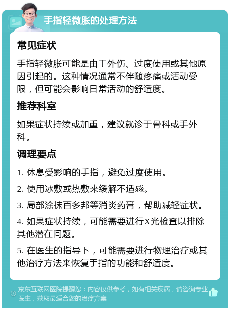 手指轻微胀的处理方法 常见症状 手指轻微胀可能是由于外伤、过度使用或其他原因引起的。这种情况通常不伴随疼痛或活动受限，但可能会影响日常活动的舒适度。 推荐科室 如果症状持续或加重，建议就诊于骨科或手外科。 调理要点 1. 休息受影响的手指，避免过度使用。 2. 使用冰敷或热敷来缓解不适感。 3. 局部涂抹百多邦等消炎药膏，帮助减轻症状。 4. 如果症状持续，可能需要进行X光检查以排除其他潜在问题。 5. 在医生的指导下，可能需要进行物理治疗或其他治疗方法来恢复手指的功能和舒适度。