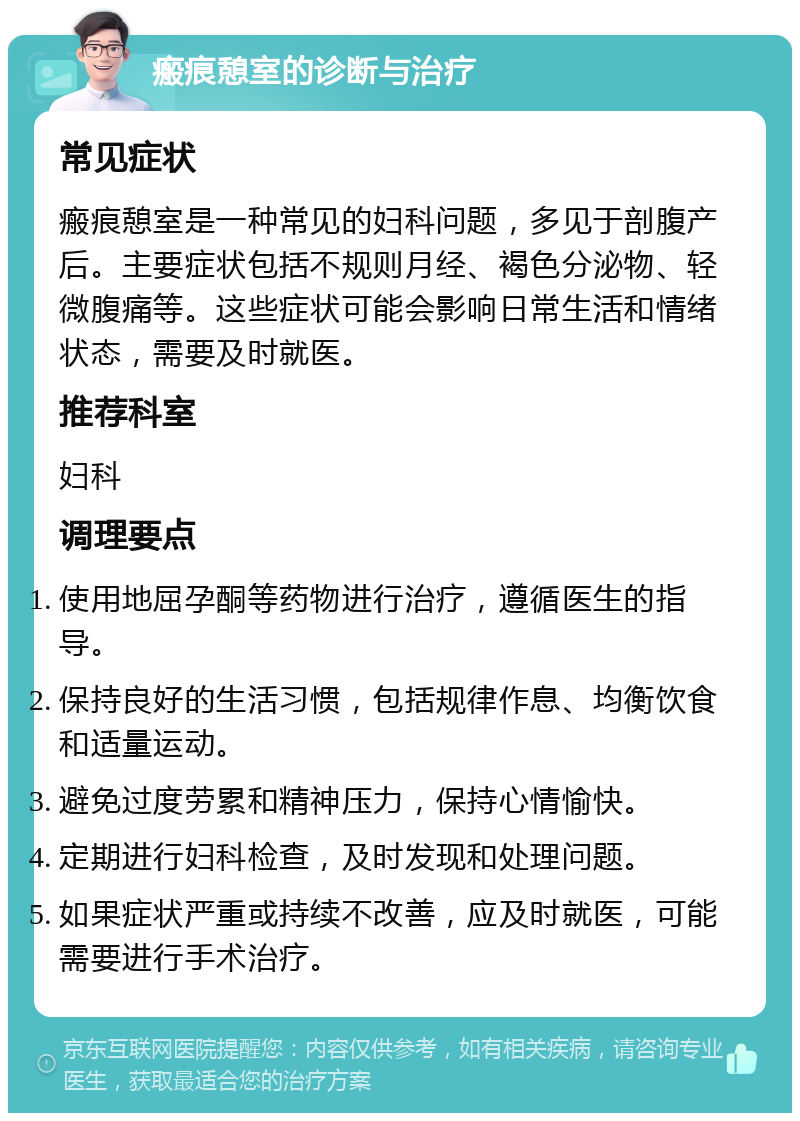 瘢痕憩室的诊断与治疗 常见症状 瘢痕憩室是一种常见的妇科问题，多见于剖腹产后。主要症状包括不规则月经、褐色分泌物、轻微腹痛等。这些症状可能会影响日常生活和情绪状态，需要及时就医。 推荐科室 妇科 调理要点 使用地屈孕酮等药物进行治疗，遵循医生的指导。 保持良好的生活习惯，包括规律作息、均衡饮食和适量运动。 避免过度劳累和精神压力，保持心情愉快。 定期进行妇科检查，及时发现和处理问题。 如果症状严重或持续不改善，应及时就医，可能需要进行手术治疗。