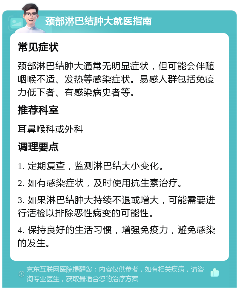 颈部淋巴结肿大就医指南 常见症状 颈部淋巴结肿大通常无明显症状，但可能会伴随咽喉不适、发热等感染症状。易感人群包括免疫力低下者、有感染病史者等。 推荐科室 耳鼻喉科或外科 调理要点 1. 定期复查，监测淋巴结大小变化。 2. 如有感染症状，及时使用抗生素治疗。 3. 如果淋巴结肿大持续不退或增大，可能需要进行活检以排除恶性病变的可能性。 4. 保持良好的生活习惯，增强免疫力，避免感染的发生。