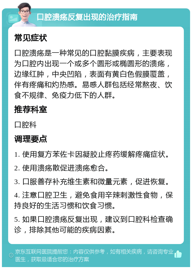 口腔溃疡反复出现的治疗指南 常见症状 口腔溃疡是一种常见的口腔黏膜疾病，主要表现为口腔内出现一个或多个圆形或椭圆形的溃疡，边缘红肿，中央凹陷，表面有黄白色假膜覆盖，伴有疼痛和灼热感。易感人群包括经常熬夜、饮食不规律、免疫力低下的人群。 推荐科室 口腔科 调理要点 1. 使用复方苯佐卡因凝胶止疼药缓解疼痛症状。 2. 使用溃疡散促进溃疡愈合。 3. 口服善存补充维生素和微量元素，促进恢复。 4. 注意口腔卫生，避免食用辛辣刺激性食物，保持良好的生活习惯和饮食习惯。 5. 如果口腔溃疡反复出现，建议到口腔科检查确诊，排除其他可能的疾病因素。