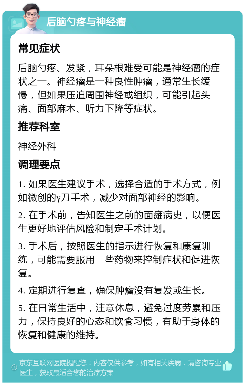 后脑勺疼与神经瘤 常见症状 后脑勺疼、发紧，耳朵根难受可能是神经瘤的症状之一。神经瘤是一种良性肿瘤，通常生长缓慢，但如果压迫周围神经或组织，可能引起头痛、面部麻木、听力下降等症状。 推荐科室 神经外科 调理要点 1. 如果医生建议手术，选择合适的手术方式，例如微创的γ刀手术，减少对面部神经的影响。 2. 在手术前，告知医生之前的面瘫病史，以便医生更好地评估风险和制定手术计划。 3. 手术后，按照医生的指示进行恢复和康复训练，可能需要服用一些药物来控制症状和促进恢复。 4. 定期进行复查，确保肿瘤没有复发或生长。 5. 在日常生活中，注意休息，避免过度劳累和压力，保持良好的心态和饮食习惯，有助于身体的恢复和健康的维持。