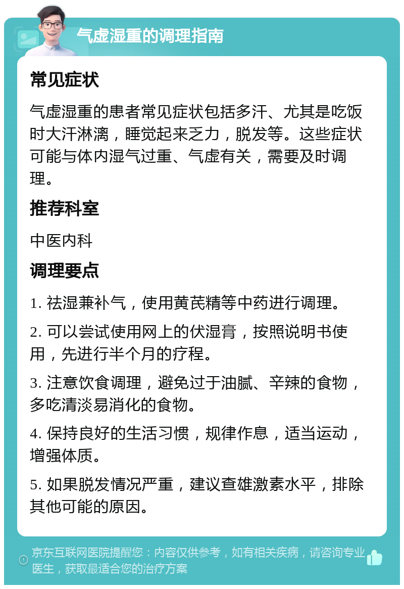 气虚湿重的调理指南 常见症状 气虚湿重的患者常见症状包括多汗、尤其是吃饭时大汗淋漓，睡觉起来乏力，脱发等。这些症状可能与体内湿气过重、气虚有关，需要及时调理。 推荐科室 中医内科 调理要点 1. 祛湿兼补气，使用黄芪精等中药进行调理。 2. 可以尝试使用网上的伏湿膏，按照说明书使用，先进行半个月的疗程。 3. 注意饮食调理，避免过于油腻、辛辣的食物，多吃清淡易消化的食物。 4. 保持良好的生活习惯，规律作息，适当运动，增强体质。 5. 如果脱发情况严重，建议查雄激素水平，排除其他可能的原因。