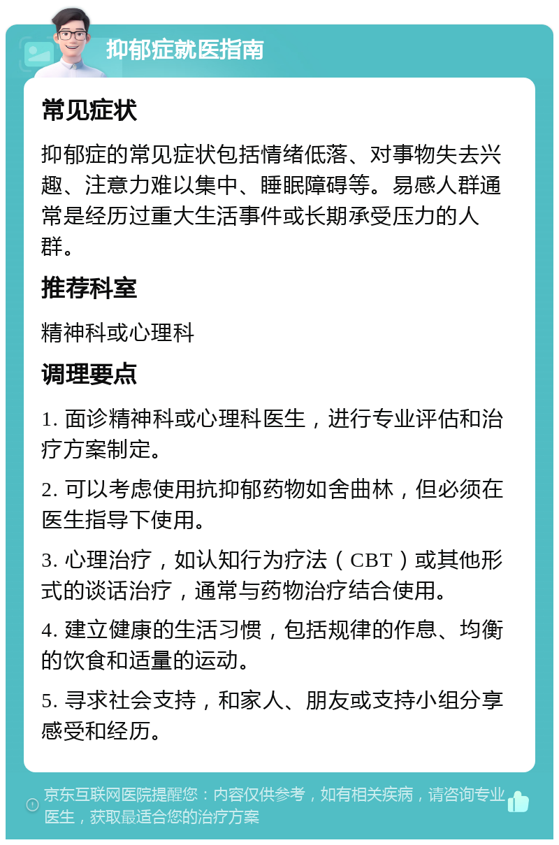 抑郁症就医指南 常见症状 抑郁症的常见症状包括情绪低落、对事物失去兴趣、注意力难以集中、睡眠障碍等。易感人群通常是经历过重大生活事件或长期承受压力的人群。 推荐科室 精神科或心理科 调理要点 1. 面诊精神科或心理科医生，进行专业评估和治疗方案制定。 2. 可以考虑使用抗抑郁药物如舍曲林，但必须在医生指导下使用。 3. 心理治疗，如认知行为疗法（CBT）或其他形式的谈话治疗，通常与药物治疗结合使用。 4. 建立健康的生活习惯，包括规律的作息、均衡的饮食和适量的运动。 5. 寻求社会支持，和家人、朋友或支持小组分享感受和经历。