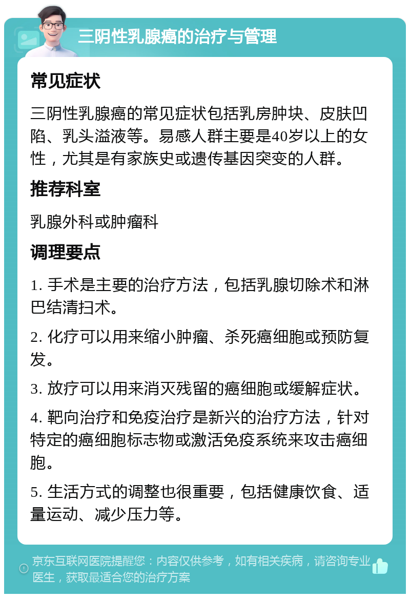 三阴性乳腺癌的治疗与管理 常见症状 三阴性乳腺癌的常见症状包括乳房肿块、皮肤凹陷、乳头溢液等。易感人群主要是40岁以上的女性，尤其是有家族史或遗传基因突变的人群。 推荐科室 乳腺外科或肿瘤科 调理要点 1. 手术是主要的治疗方法，包括乳腺切除术和淋巴结清扫术。 2. 化疗可以用来缩小肿瘤、杀死癌细胞或预防复发。 3. 放疗可以用来消灭残留的癌细胞或缓解症状。 4. 靶向治疗和免疫治疗是新兴的治疗方法，针对特定的癌细胞标志物或激活免疫系统来攻击癌细胞。 5. 生活方式的调整也很重要，包括健康饮食、适量运动、减少压力等。