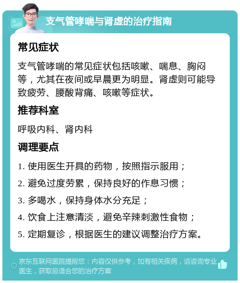 支气管哮喘与肾虚的治疗指南 常见症状 支气管哮喘的常见症状包括咳嗽、喘息、胸闷等，尤其在夜间或早晨更为明显。肾虚则可能导致疲劳、腰酸背痛、咳嗽等症状。 推荐科室 呼吸内科、肾内科 调理要点 1. 使用医生开具的药物，按照指示服用； 2. 避免过度劳累，保持良好的作息习惯； 3. 多喝水，保持身体水分充足； 4. 饮食上注意清淡，避免辛辣刺激性食物； 5. 定期复诊，根据医生的建议调整治疗方案。