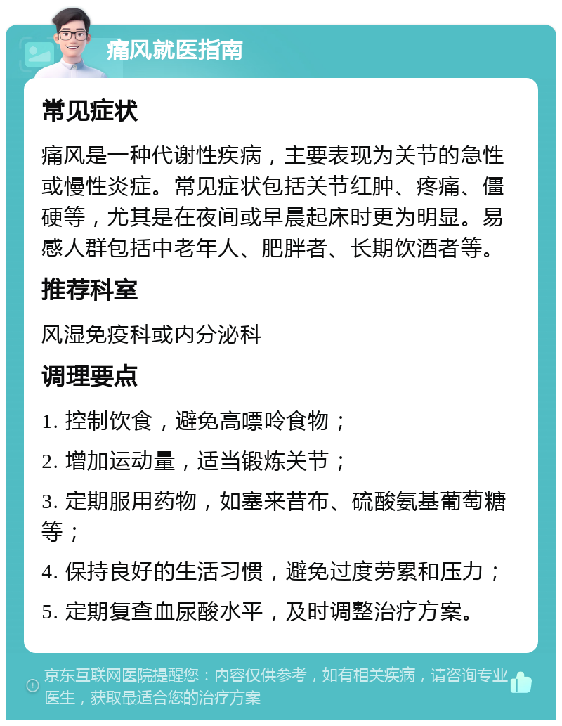 痛风就医指南 常见症状 痛风是一种代谢性疾病，主要表现为关节的急性或慢性炎症。常见症状包括关节红肿、疼痛、僵硬等，尤其是在夜间或早晨起床时更为明显。易感人群包括中老年人、肥胖者、长期饮酒者等。 推荐科室 风湿免疫科或内分泌科 调理要点 1. 控制饮食，避免高嘌呤食物； 2. 增加运动量，适当锻炼关节； 3. 定期服用药物，如塞来昔布、硫酸氨基葡萄糖等； 4. 保持良好的生活习惯，避免过度劳累和压力； 5. 定期复查血尿酸水平，及时调整治疗方案。