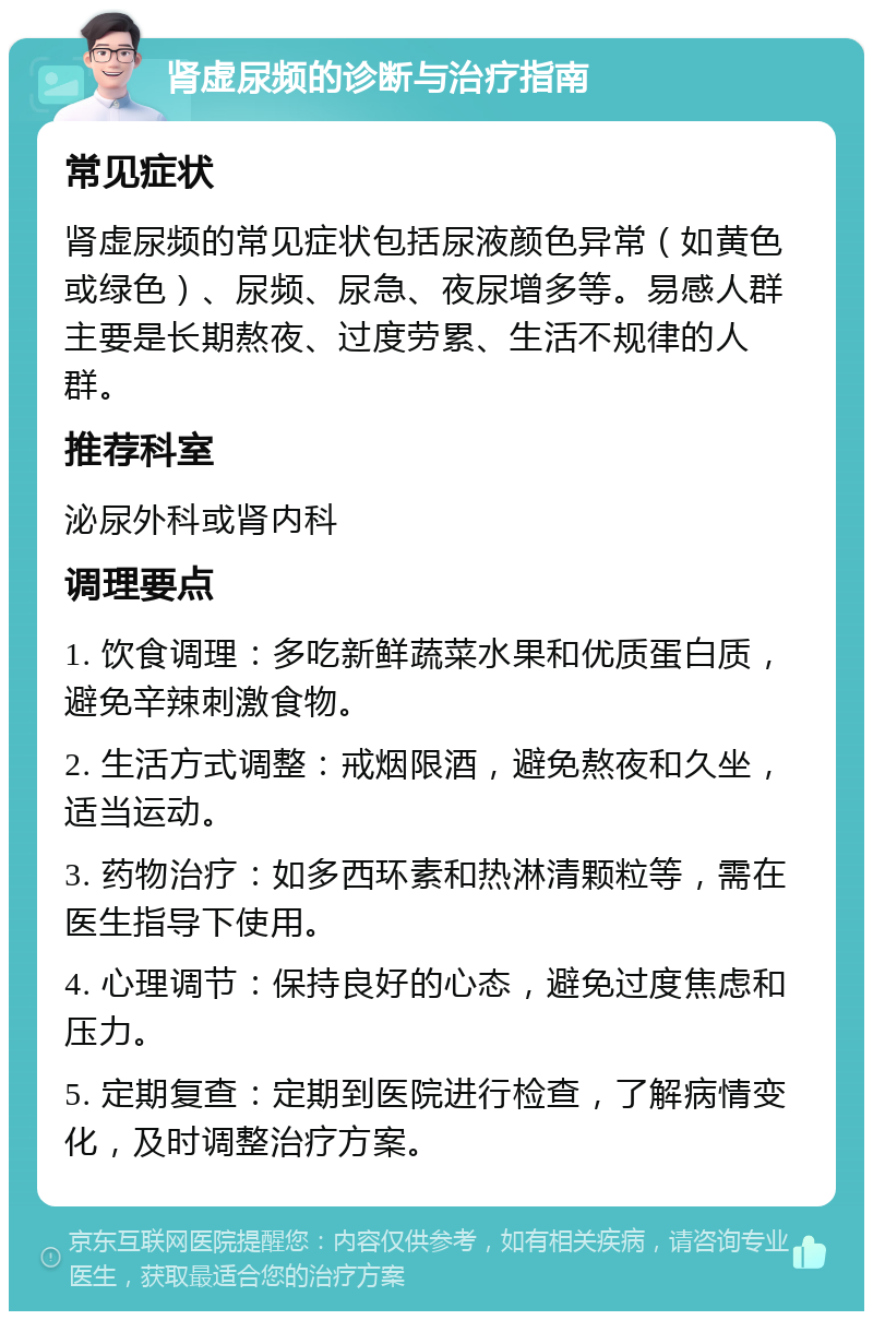 肾虚尿频的诊断与治疗指南 常见症状 肾虚尿频的常见症状包括尿液颜色异常（如黄色或绿色）、尿频、尿急、夜尿增多等。易感人群主要是长期熬夜、过度劳累、生活不规律的人群。 推荐科室 泌尿外科或肾内科 调理要点 1. 饮食调理：多吃新鲜蔬菜水果和优质蛋白质，避免辛辣刺激食物。 2. 生活方式调整：戒烟限酒，避免熬夜和久坐，适当运动。 3. 药物治疗：如多西环素和热淋清颗粒等，需在医生指导下使用。 4. 心理调节：保持良好的心态，避免过度焦虑和压力。 5. 定期复查：定期到医院进行检查，了解病情变化，及时调整治疗方案。