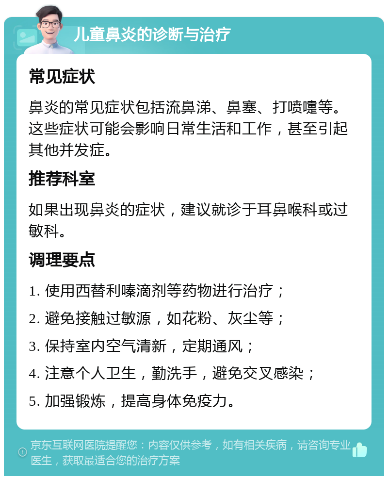 儿童鼻炎的诊断与治疗 常见症状 鼻炎的常见症状包括流鼻涕、鼻塞、打喷嚏等。这些症状可能会影响日常生活和工作，甚至引起其他并发症。 推荐科室 如果出现鼻炎的症状，建议就诊于耳鼻喉科或过敏科。 调理要点 1. 使用西替利嗪滴剂等药物进行治疗； 2. 避免接触过敏源，如花粉、灰尘等； 3. 保持室内空气清新，定期通风； 4. 注意个人卫生，勤洗手，避免交叉感染； 5. 加强锻炼，提高身体免疫力。