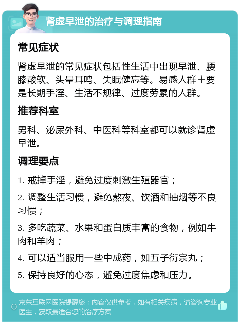 肾虚早泄的治疗与调理指南 常见症状 肾虚早泄的常见症状包括性生活中出现早泄、腰膝酸软、头晕耳鸣、失眠健忘等。易感人群主要是长期手淫、生活不规律、过度劳累的人群。 推荐科室 男科、泌尿外科、中医科等科室都可以就诊肾虚早泄。 调理要点 1. 戒掉手淫，避免过度刺激生殖器官； 2. 调整生活习惯，避免熬夜、饮酒和抽烟等不良习惯； 3. 多吃蔬菜、水果和蛋白质丰富的食物，例如牛肉和羊肉； 4. 可以适当服用一些中成药，如五子衍宗丸； 5. 保持良好的心态，避免过度焦虑和压力。