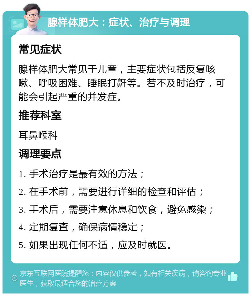 腺样体肥大：症状、治疗与调理 常见症状 腺样体肥大常见于儿童，主要症状包括反复咳嗽、呼吸困难、睡眠打鼾等。若不及时治疗，可能会引起严重的并发症。 推荐科室 耳鼻喉科 调理要点 1. 手术治疗是最有效的方法； 2. 在手术前，需要进行详细的检查和评估； 3. 手术后，需要注意休息和饮食，避免感染； 4. 定期复查，确保病情稳定； 5. 如果出现任何不适，应及时就医。