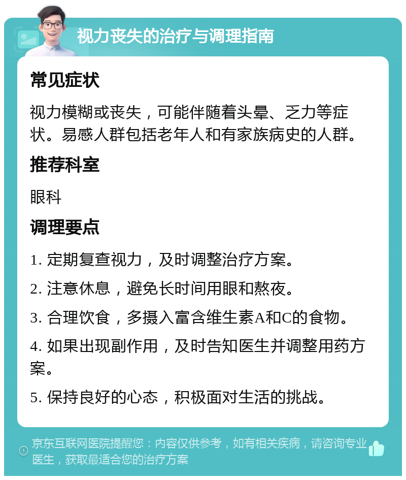 视力丧失的治疗与调理指南 常见症状 视力模糊或丧失，可能伴随着头晕、乏力等症状。易感人群包括老年人和有家族病史的人群。 推荐科室 眼科 调理要点 1. 定期复查视力，及时调整治疗方案。 2. 注意休息，避免长时间用眼和熬夜。 3. 合理饮食，多摄入富含维生素A和C的食物。 4. 如果出现副作用，及时告知医生并调整用药方案。 5. 保持良好的心态，积极面对生活的挑战。