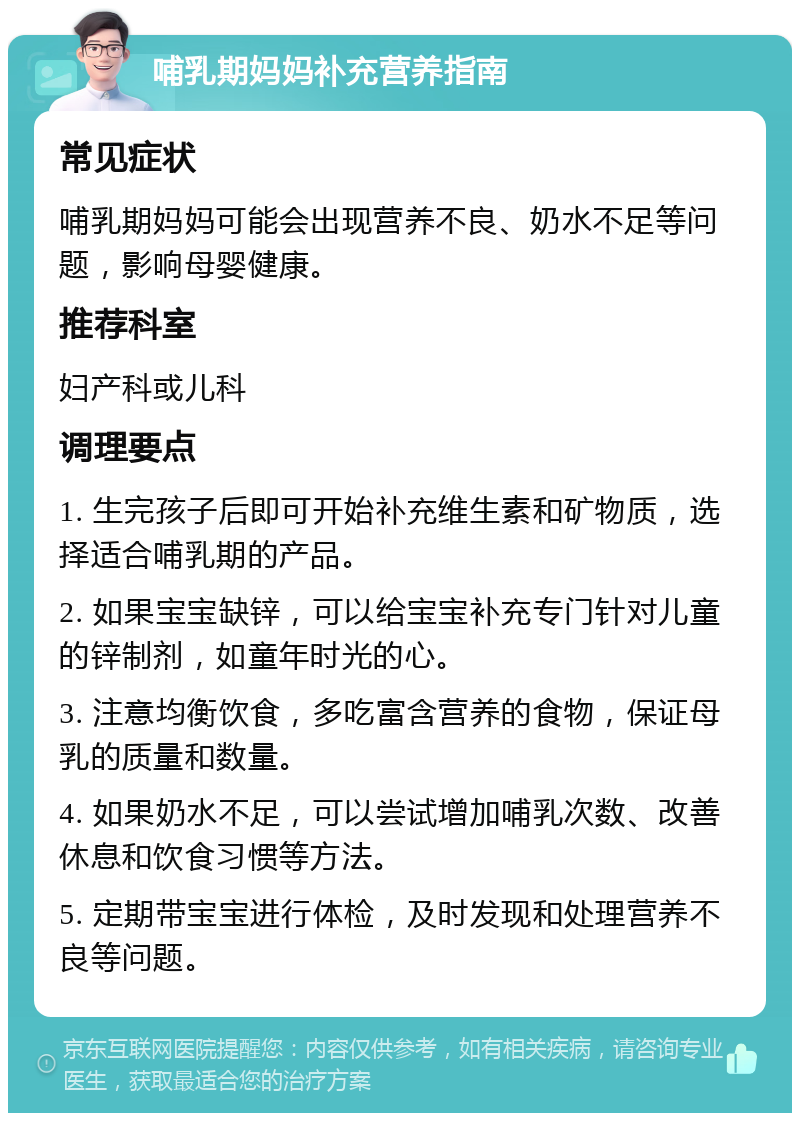 哺乳期妈妈补充营养指南 常见症状 哺乳期妈妈可能会出现营养不良、奶水不足等问题，影响母婴健康。 推荐科室 妇产科或儿科 调理要点 1. 生完孩子后即可开始补充维生素和矿物质，选择适合哺乳期的产品。 2. 如果宝宝缺锌，可以给宝宝补充专门针对儿童的锌制剂，如童年时光的心。 3. 注意均衡饮食，多吃富含营养的食物，保证母乳的质量和数量。 4. 如果奶水不足，可以尝试增加哺乳次数、改善休息和饮食习惯等方法。 5. 定期带宝宝进行体检，及时发现和处理营养不良等问题。