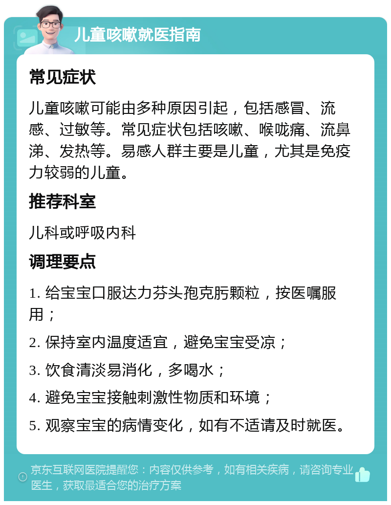 儿童咳嗽就医指南 常见症状 儿童咳嗽可能由多种原因引起，包括感冒、流感、过敏等。常见症状包括咳嗽、喉咙痛、流鼻涕、发热等。易感人群主要是儿童，尤其是免疫力较弱的儿童。 推荐科室 儿科或呼吸内科 调理要点 1. 给宝宝口服达力芬头孢克肟颗粒，按医嘱服用； 2. 保持室内温度适宜，避免宝宝受凉； 3. 饮食清淡易消化，多喝水； 4. 避免宝宝接触刺激性物质和环境； 5. 观察宝宝的病情变化，如有不适请及时就医。