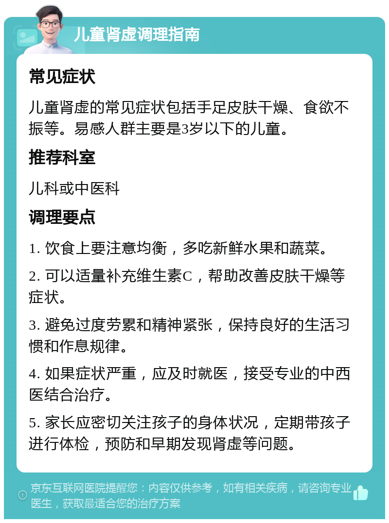 儿童肾虚调理指南 常见症状 儿童肾虚的常见症状包括手足皮肤干燥、食欲不振等。易感人群主要是3岁以下的儿童。 推荐科室 儿科或中医科 调理要点 1. 饮食上要注意均衡，多吃新鲜水果和蔬菜。 2. 可以适量补充维生素C，帮助改善皮肤干燥等症状。 3. 避免过度劳累和精神紧张，保持良好的生活习惯和作息规律。 4. 如果症状严重，应及时就医，接受专业的中西医结合治疗。 5. 家长应密切关注孩子的身体状况，定期带孩子进行体检，预防和早期发现肾虚等问题。