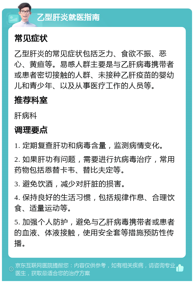 乙型肝炎就医指南 常见症状 乙型肝炎的常见症状包括乏力、食欲不振、恶心、黄疸等。易感人群主要是与乙肝病毒携带者或患者密切接触的人群、未接种乙肝疫苗的婴幼儿和青少年、以及从事医疗工作的人员等。 推荐科室 肝病科 调理要点 1. 定期复查肝功和病毒含量，监测病情变化。 2. 如果肝功有问题，需要进行抗病毒治疗，常用药物包括恩替卡韦、替比夫定等。 3. 避免饮酒，减少对肝脏的损害。 4. 保持良好的生活习惯，包括规律作息、合理饮食、适量运动等。 5. 加强个人防护，避免与乙肝病毒携带者或患者的血液、体液接触，使用安全套等措施预防性传播。