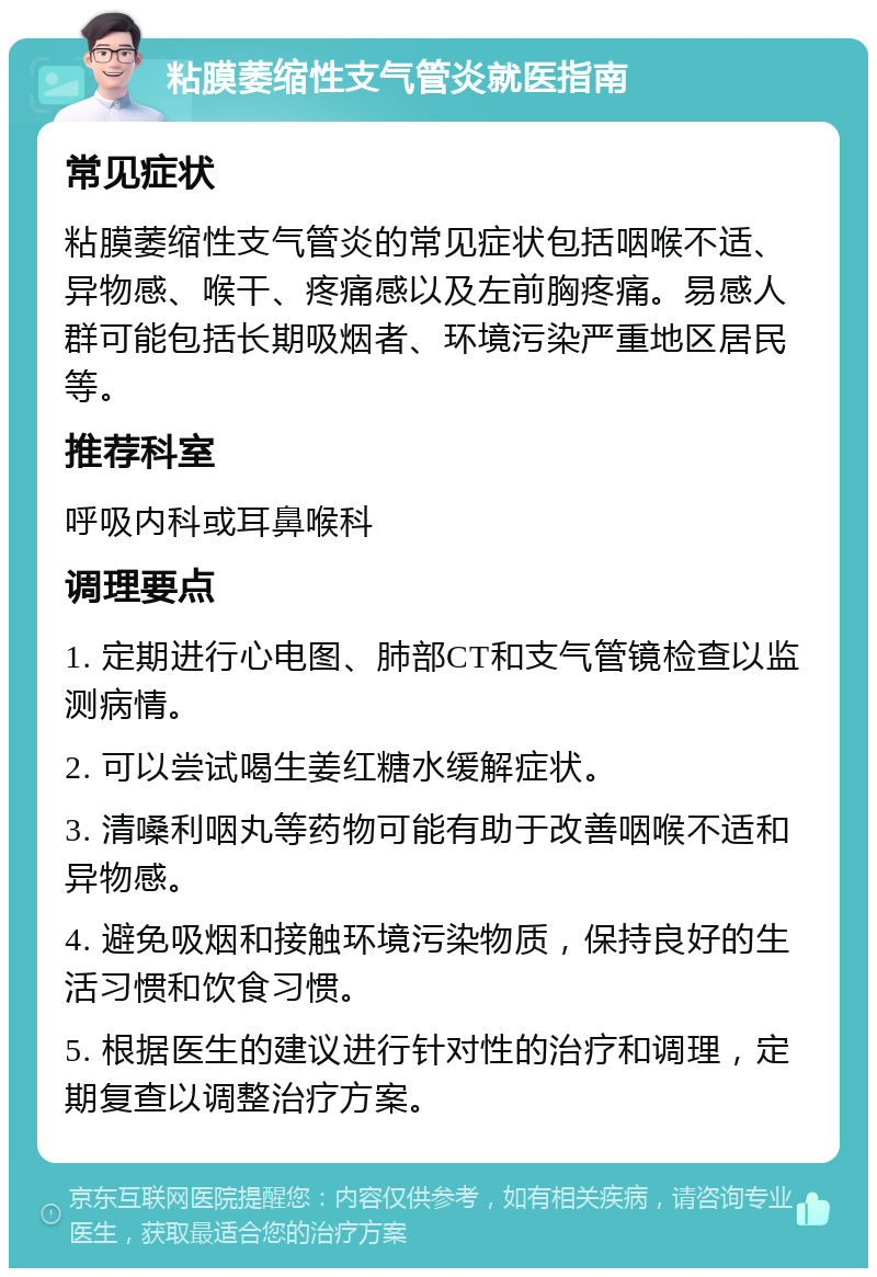 粘膜萎缩性支气管炎就医指南 常见症状 粘膜萎缩性支气管炎的常见症状包括咽喉不适、异物感、喉干、疼痛感以及左前胸疼痛。易感人群可能包括长期吸烟者、环境污染严重地区居民等。 推荐科室 呼吸内科或耳鼻喉科 调理要点 1. 定期进行心电图、肺部CT和支气管镜检查以监测病情。 2. 可以尝试喝生姜红糖水缓解症状。 3. 清嗓利咽丸等药物可能有助于改善咽喉不适和异物感。 4. 避免吸烟和接触环境污染物质，保持良好的生活习惯和饮食习惯。 5. 根据医生的建议进行针对性的治疗和调理，定期复查以调整治疗方案。