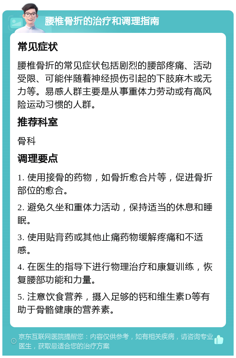 腰椎骨折的治疗和调理指南 常见症状 腰椎骨折的常见症状包括剧烈的腰部疼痛、活动受限、可能伴随着神经损伤引起的下肢麻木或无力等。易感人群主要是从事重体力劳动或有高风险运动习惯的人群。 推荐科室 骨科 调理要点 1. 使用接骨的药物，如骨折愈合片等，促进骨折部位的愈合。 2. 避免久坐和重体力活动，保持适当的休息和睡眠。 3. 使用贴膏药或其他止痛药物缓解疼痛和不适感。 4. 在医生的指导下进行物理治疗和康复训练，恢复腰部功能和力量。 5. 注意饮食营养，摄入足够的钙和维生素D等有助于骨骼健康的营养素。