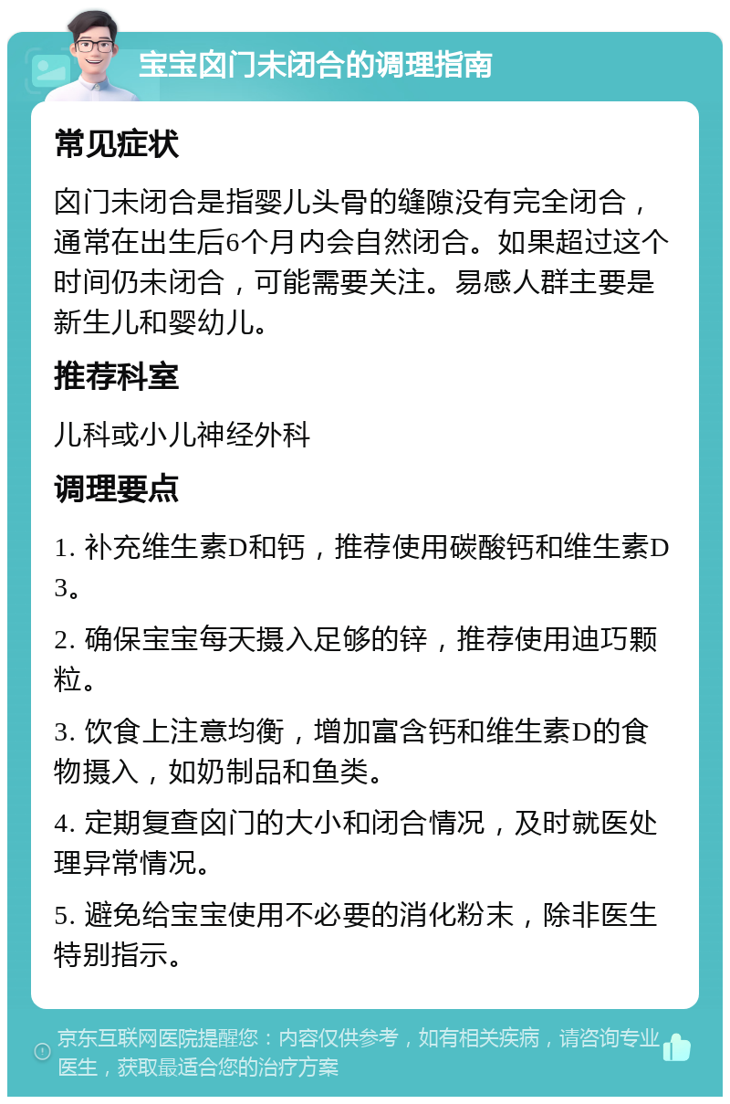 宝宝囟门未闭合的调理指南 常见症状 囟门未闭合是指婴儿头骨的缝隙没有完全闭合，通常在出生后6个月内会自然闭合。如果超过这个时间仍未闭合，可能需要关注。易感人群主要是新生儿和婴幼儿。 推荐科室 儿科或小儿神经外科 调理要点 1. 补充维生素D和钙，推荐使用碳酸钙和维生素D3。 2. 确保宝宝每天摄入足够的锌，推荐使用迪巧颗粒。 3. 饮食上注意均衡，增加富含钙和维生素D的食物摄入，如奶制品和鱼类。 4. 定期复查囟门的大小和闭合情况，及时就医处理异常情况。 5. 避免给宝宝使用不必要的消化粉末，除非医生特别指示。