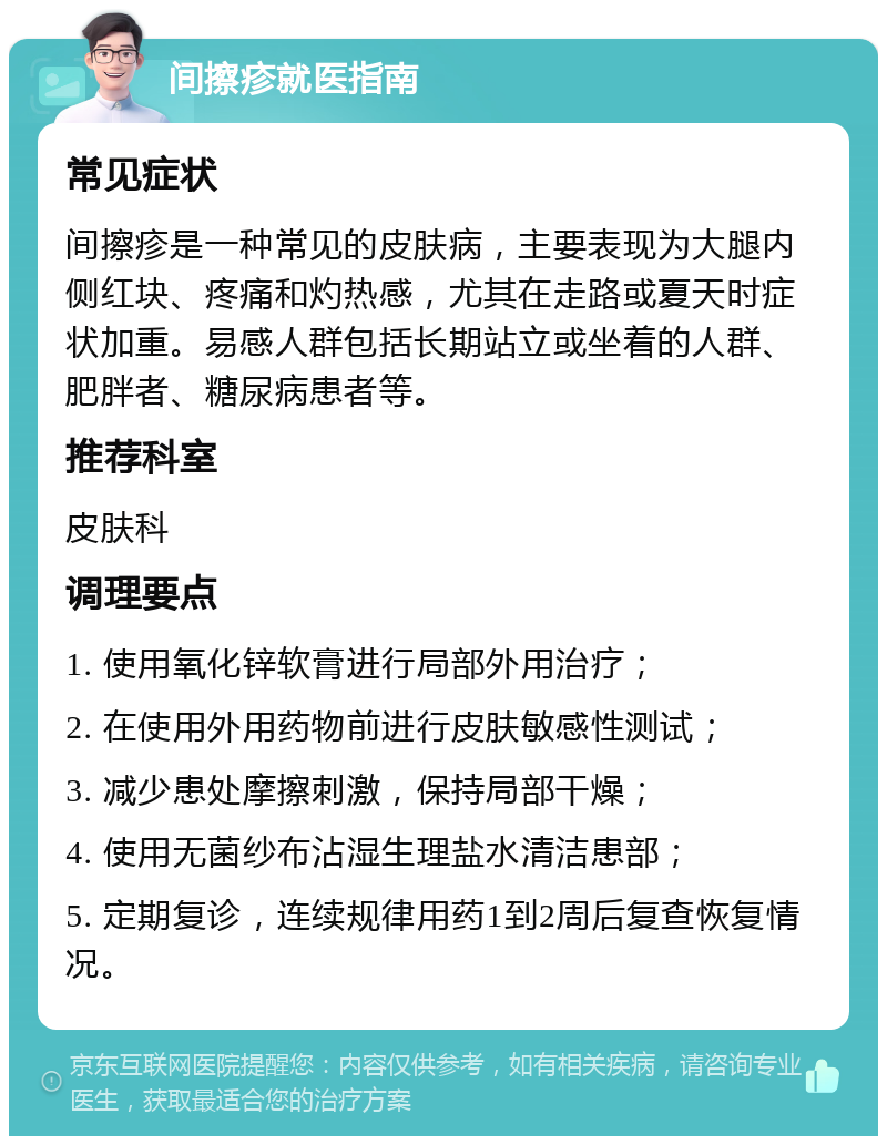 间擦疹就医指南 常见症状 间擦疹是一种常见的皮肤病，主要表现为大腿内侧红块、疼痛和灼热感，尤其在走路或夏天时症状加重。易感人群包括长期站立或坐着的人群、肥胖者、糖尿病患者等。 推荐科室 皮肤科 调理要点 1. 使用氧化锌软膏进行局部外用治疗； 2. 在使用外用药物前进行皮肤敏感性测试； 3. 减少患处摩擦刺激，保持局部干燥； 4. 使用无菌纱布沾湿生理盐水清洁患部； 5. 定期复诊，连续规律用药1到2周后复查恢复情况。