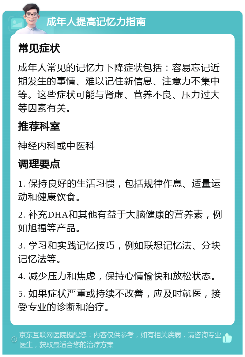 成年人提高记忆力指南 常见症状 成年人常见的记忆力下降症状包括：容易忘记近期发生的事情、难以记住新信息、注意力不集中等。这些症状可能与肾虚、营养不良、压力过大等因素有关。 推荐科室 神经内科或中医科 调理要点 1. 保持良好的生活习惯，包括规律作息、适量运动和健康饮食。 2. 补充DHA和其他有益于大脑健康的营养素，例如旭福等产品。 3. 学习和实践记忆技巧，例如联想记忆法、分块记忆法等。 4. 减少压力和焦虑，保持心情愉快和放松状态。 5. 如果症状严重或持续不改善，应及时就医，接受专业的诊断和治疗。