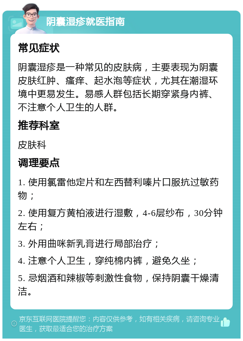 阴囊湿疹就医指南 常见症状 阴囊湿疹是一种常见的皮肤病，主要表现为阴囊皮肤红肿、瘙痒、起水泡等症状，尤其在潮湿环境中更易发生。易感人群包括长期穿紧身内裤、不注意个人卫生的人群。 推荐科室 皮肤科 调理要点 1. 使用氯雷他定片和左西替利嗪片口服抗过敏药物； 2. 使用复方黄柏液进行湿敷，4-6层纱布，30分钟左右； 3. 外用曲咪新乳膏进行局部治疗； 4. 注意个人卫生，穿纯棉内裤，避免久坐； 5. 忌烟酒和辣椒等刺激性食物，保持阴囊干燥清洁。