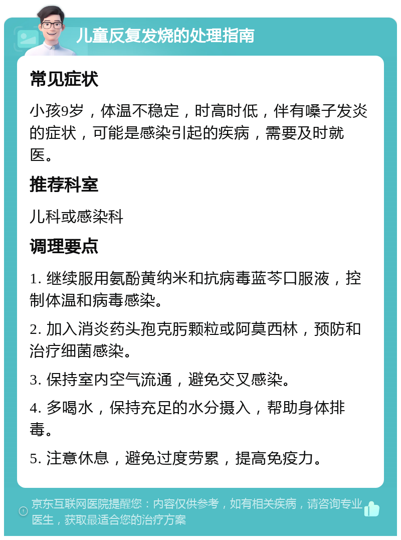 儿童反复发烧的处理指南 常见症状 小孩9岁，体温不稳定，时高时低，伴有嗓子发炎的症状，可能是感染引起的疾病，需要及时就医。 推荐科室 儿科或感染科 调理要点 1. 继续服用氨酚黄纳米和抗病毒蓝芩口服液，控制体温和病毒感染。 2. 加入消炎药头孢克肟颗粒或阿莫西林，预防和治疗细菌感染。 3. 保持室内空气流通，避免交叉感染。 4. 多喝水，保持充足的水分摄入，帮助身体排毒。 5. 注意休息，避免过度劳累，提高免疫力。