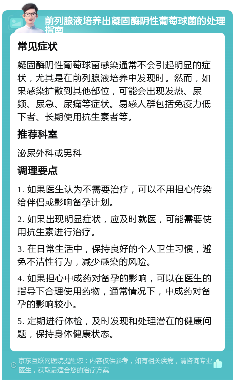 前列腺液培养出凝固酶阴性葡萄球菌的处理指南 常见症状 凝固酶阴性葡萄球菌感染通常不会引起明显的症状，尤其是在前列腺液培养中发现时。然而，如果感染扩散到其他部位，可能会出现发热、尿频、尿急、尿痛等症状。易感人群包括免疫力低下者、长期使用抗生素者等。 推荐科室 泌尿外科或男科 调理要点 1. 如果医生认为不需要治疗，可以不用担心传染给伴侣或影响备孕计划。 2. 如果出现明显症状，应及时就医，可能需要使用抗生素进行治疗。 3. 在日常生活中，保持良好的个人卫生习惯，避免不洁性行为，减少感染的风险。 4. 如果担心中成药对备孕的影响，可以在医生的指导下合理使用药物，通常情况下，中成药对备孕的影响较小。 5. 定期进行体检，及时发现和处理潜在的健康问题，保持身体健康状态。