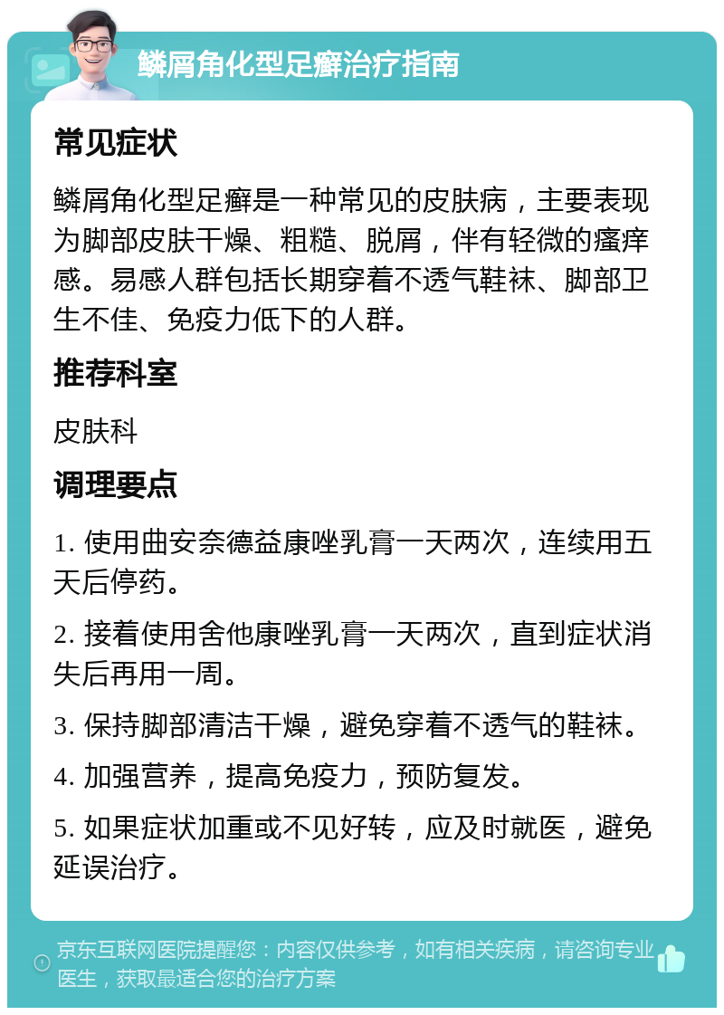 鳞屑角化型足癣治疗指南 常见症状 鳞屑角化型足癣是一种常见的皮肤病，主要表现为脚部皮肤干燥、粗糙、脱屑，伴有轻微的瘙痒感。易感人群包括长期穿着不透气鞋袜、脚部卫生不佳、免疫力低下的人群。 推荐科室 皮肤科 调理要点 1. 使用曲安奈德益康唑乳膏一天两次，连续用五天后停药。 2. 接着使用舍他康唑乳膏一天两次，直到症状消失后再用一周。 3. 保持脚部清洁干燥，避免穿着不透气的鞋袜。 4. 加强营养，提高免疫力，预防复发。 5. 如果症状加重或不见好转，应及时就医，避免延误治疗。