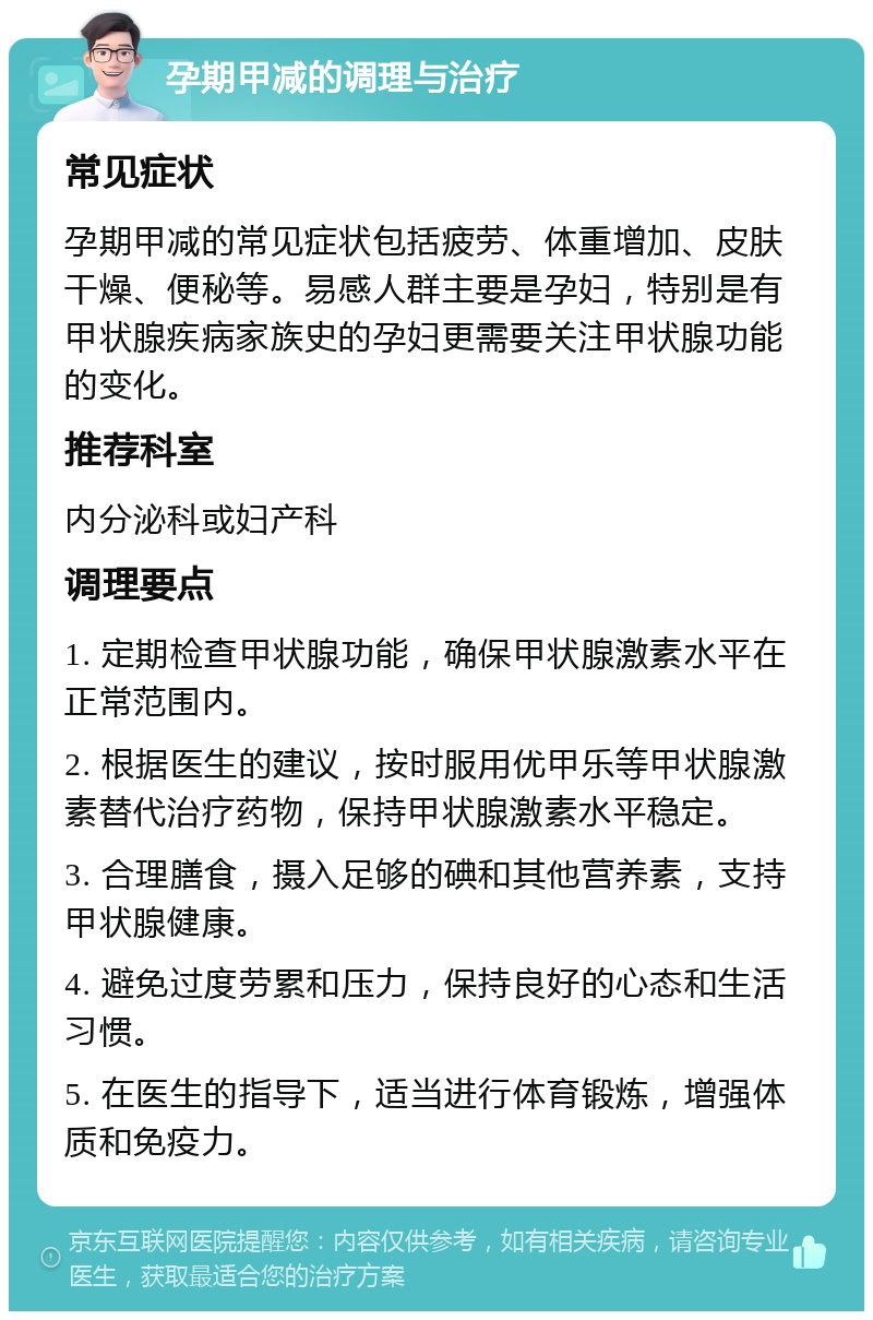 孕期甲减的调理与治疗 常见症状 孕期甲减的常见症状包括疲劳、体重增加、皮肤干燥、便秘等。易感人群主要是孕妇，特别是有甲状腺疾病家族史的孕妇更需要关注甲状腺功能的变化。 推荐科室 内分泌科或妇产科 调理要点 1. 定期检查甲状腺功能，确保甲状腺激素水平在正常范围内。 2. 根据医生的建议，按时服用优甲乐等甲状腺激素替代治疗药物，保持甲状腺激素水平稳定。 3. 合理膳食，摄入足够的碘和其他营养素，支持甲状腺健康。 4. 避免过度劳累和压力，保持良好的心态和生活习惯。 5. 在医生的指导下，适当进行体育锻炼，增强体质和免疫力。