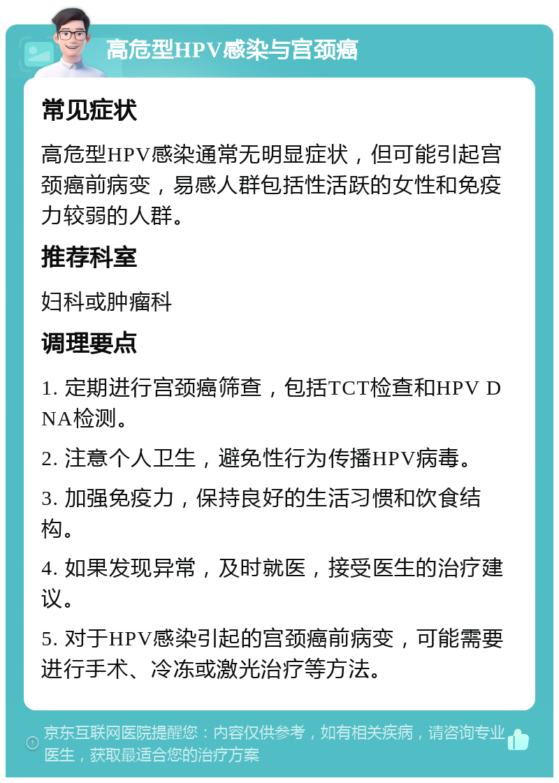 高危型HPV感染与宫颈癌 常见症状 高危型HPV感染通常无明显症状，但可能引起宫颈癌前病变，易感人群包括性活跃的女性和免疫力较弱的人群。 推荐科室 妇科或肿瘤科 调理要点 1. 定期进行宫颈癌筛查，包括TCT检查和HPV DNA检测。 2. 注意个人卫生，避免性行为传播HPV病毒。 3. 加强免疫力，保持良好的生活习惯和饮食结构。 4. 如果发现异常，及时就医，接受医生的治疗建议。 5. 对于HPV感染引起的宫颈癌前病变，可能需要进行手术、冷冻或激光治疗等方法。