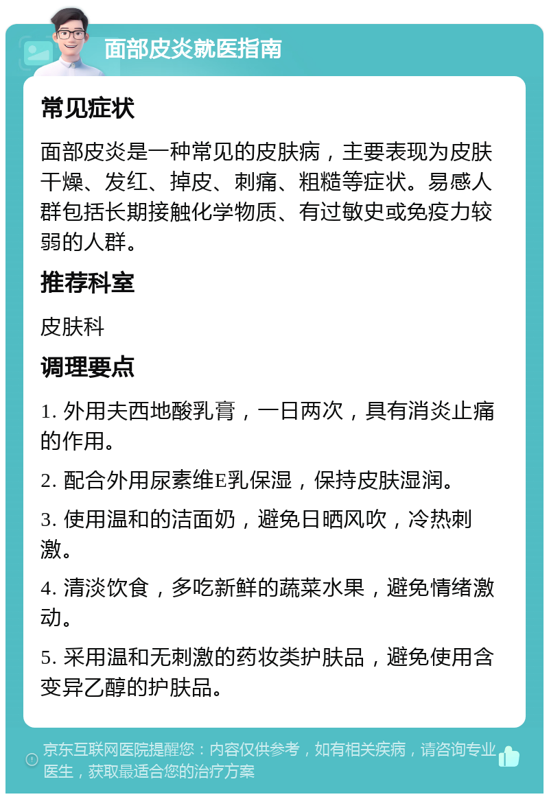 面部皮炎就医指南 常见症状 面部皮炎是一种常见的皮肤病，主要表现为皮肤干燥、发红、掉皮、刺痛、粗糙等症状。易感人群包括长期接触化学物质、有过敏史或免疫力较弱的人群。 推荐科室 皮肤科 调理要点 1. 外用夫西地酸乳膏，一日两次，具有消炎止痛的作用。 2. 配合外用尿素维E乳保湿，保持皮肤湿润。 3. 使用温和的洁面奶，避免日晒风吹，冷热刺激。 4. 清淡饮食，多吃新鲜的蔬菜水果，避免情绪激动。 5. 采用温和无刺激的药妆类护肤品，避免使用含变异乙醇的护肤品。