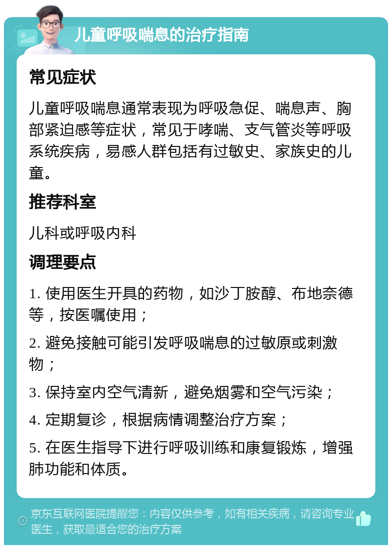 儿童呼吸喘息的治疗指南 常见症状 儿童呼吸喘息通常表现为呼吸急促、喘息声、胸部紧迫感等症状，常见于哮喘、支气管炎等呼吸系统疾病，易感人群包括有过敏史、家族史的儿童。 推荐科室 儿科或呼吸内科 调理要点 1. 使用医生开具的药物，如沙丁胺醇、布地奈德等，按医嘱使用； 2. 避免接触可能引发呼吸喘息的过敏原或刺激物； 3. 保持室内空气清新，避免烟雾和空气污染； 4. 定期复诊，根据病情调整治疗方案； 5. 在医生指导下进行呼吸训练和康复锻炼，增强肺功能和体质。