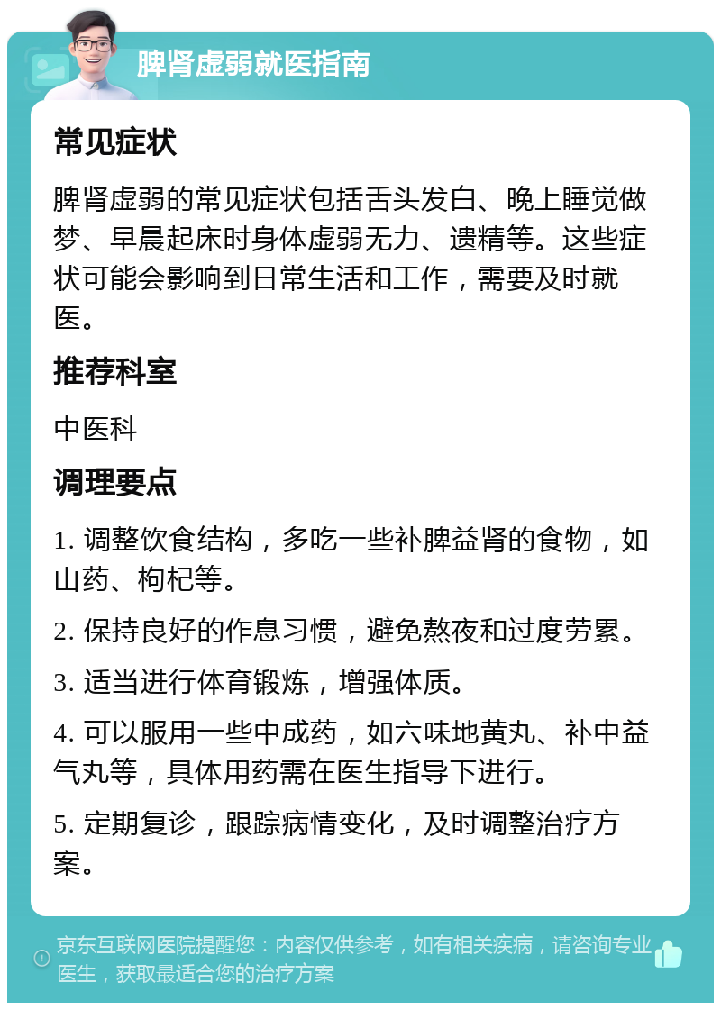 脾肾虚弱就医指南 常见症状 脾肾虚弱的常见症状包括舌头发白、晚上睡觉做梦、早晨起床时身体虚弱无力、遗精等。这些症状可能会影响到日常生活和工作，需要及时就医。 推荐科室 中医科 调理要点 1. 调整饮食结构，多吃一些补脾益肾的食物，如山药、枸杞等。 2. 保持良好的作息习惯，避免熬夜和过度劳累。 3. 适当进行体育锻炼，增强体质。 4. 可以服用一些中成药，如六味地黄丸、补中益气丸等，具体用药需在医生指导下进行。 5. 定期复诊，跟踪病情变化，及时调整治疗方案。