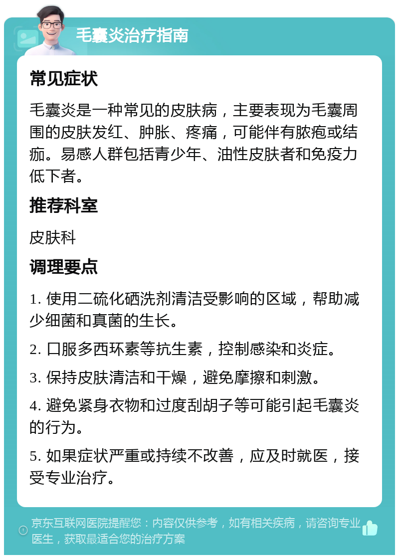 毛囊炎治疗指南 常见症状 毛囊炎是一种常见的皮肤病，主要表现为毛囊周围的皮肤发红、肿胀、疼痛，可能伴有脓疱或结痂。易感人群包括青少年、油性皮肤者和免疫力低下者。 推荐科室 皮肤科 调理要点 1. 使用二硫化硒洗剂清洁受影响的区域，帮助减少细菌和真菌的生长。 2. 口服多西环素等抗生素，控制感染和炎症。 3. 保持皮肤清洁和干燥，避免摩擦和刺激。 4. 避免紧身衣物和过度刮胡子等可能引起毛囊炎的行为。 5. 如果症状严重或持续不改善，应及时就医，接受专业治疗。