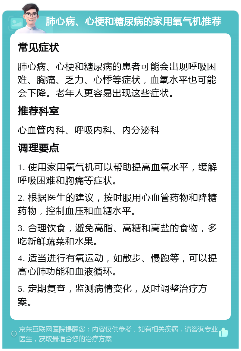 肺心病、心梗和糖尿病的家用氧气机推荐 常见症状 肺心病、心梗和糖尿病的患者可能会出现呼吸困难、胸痛、乏力、心悸等症状，血氧水平也可能会下降。老年人更容易出现这些症状。 推荐科室 心血管内科、呼吸内科、内分泌科 调理要点 1. 使用家用氧气机可以帮助提高血氧水平，缓解呼吸困难和胸痛等症状。 2. 根据医生的建议，按时服用心血管药物和降糖药物，控制血压和血糖水平。 3. 合理饮食，避免高脂、高糖和高盐的食物，多吃新鲜蔬菜和水果。 4. 适当进行有氧运动，如散步、慢跑等，可以提高心肺功能和血液循环。 5. 定期复查，监测病情变化，及时调整治疗方案。