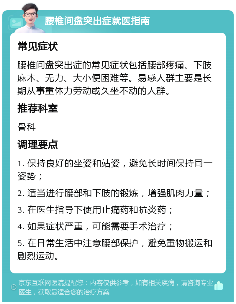 腰椎间盘突出症就医指南 常见症状 腰椎间盘突出症的常见症状包括腰部疼痛、下肢麻木、无力、大小便困难等。易感人群主要是长期从事重体力劳动或久坐不动的人群。 推荐科室 骨科 调理要点 1. 保持良好的坐姿和站姿，避免长时间保持同一姿势； 2. 适当进行腰部和下肢的锻炼，增强肌肉力量； 3. 在医生指导下使用止痛药和抗炎药； 4. 如果症状严重，可能需要手术治疗； 5. 在日常生活中注意腰部保护，避免重物搬运和剧烈运动。