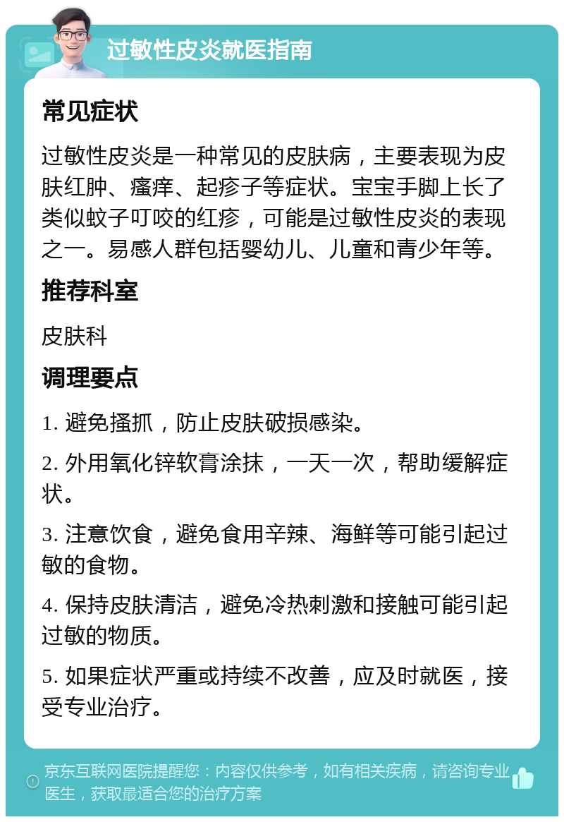 过敏性皮炎就医指南 常见症状 过敏性皮炎是一种常见的皮肤病，主要表现为皮肤红肿、瘙痒、起疹子等症状。宝宝手脚上长了类似蚊子叮咬的红疹，可能是过敏性皮炎的表现之一。易感人群包括婴幼儿、儿童和青少年等。 推荐科室 皮肤科 调理要点 1. 避免搔抓，防止皮肤破损感染。 2. 外用氧化锌软膏涂抹，一天一次，帮助缓解症状。 3. 注意饮食，避免食用辛辣、海鲜等可能引起过敏的食物。 4. 保持皮肤清洁，避免冷热刺激和接触可能引起过敏的物质。 5. 如果症状严重或持续不改善，应及时就医，接受专业治疗。