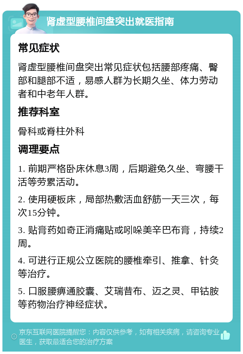 肾虚型腰椎间盘突出就医指南 常见症状 肾虚型腰椎间盘突出常见症状包括腰部疼痛、臀部和腿部不适，易感人群为长期久坐、体力劳动者和中老年人群。 推荐科室 骨科或脊柱外科 调理要点 1. 前期严格卧床休息3周，后期避免久坐、弯腰干活等劳累活动。 2. 使用硬板床，局部热敷活血舒筋一天三次，每次15分钟。 3. 贴膏药如奇正消痛贴或吲哚美辛巴布膏，持续2周。 4. 可进行正规公立医院的腰椎牵引、推拿、针灸等治疗。 5. 口服腰痹通胶囊、艾瑞昔布、迈之灵、甲钴胺等药物治疗神经症状。