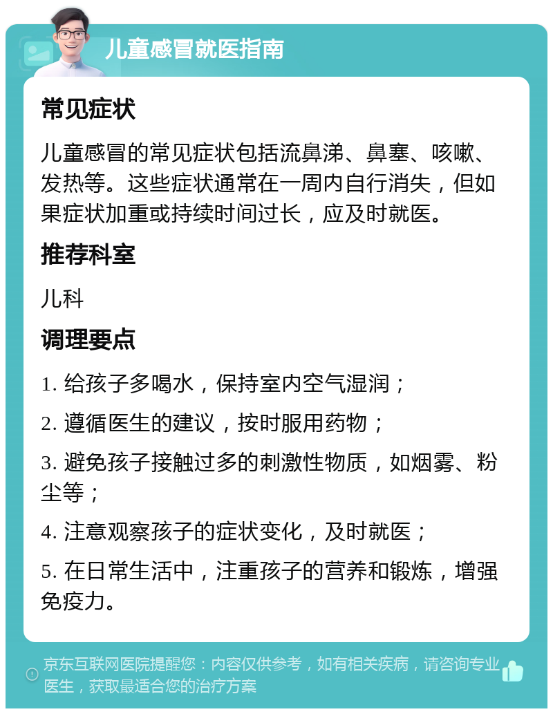 儿童感冒就医指南 常见症状 儿童感冒的常见症状包括流鼻涕、鼻塞、咳嗽、发热等。这些症状通常在一周内自行消失，但如果症状加重或持续时间过长，应及时就医。 推荐科室 儿科 调理要点 1. 给孩子多喝水，保持室内空气湿润； 2. 遵循医生的建议，按时服用药物； 3. 避免孩子接触过多的刺激性物质，如烟雾、粉尘等； 4. 注意观察孩子的症状变化，及时就医； 5. 在日常生活中，注重孩子的营养和锻炼，增强免疫力。