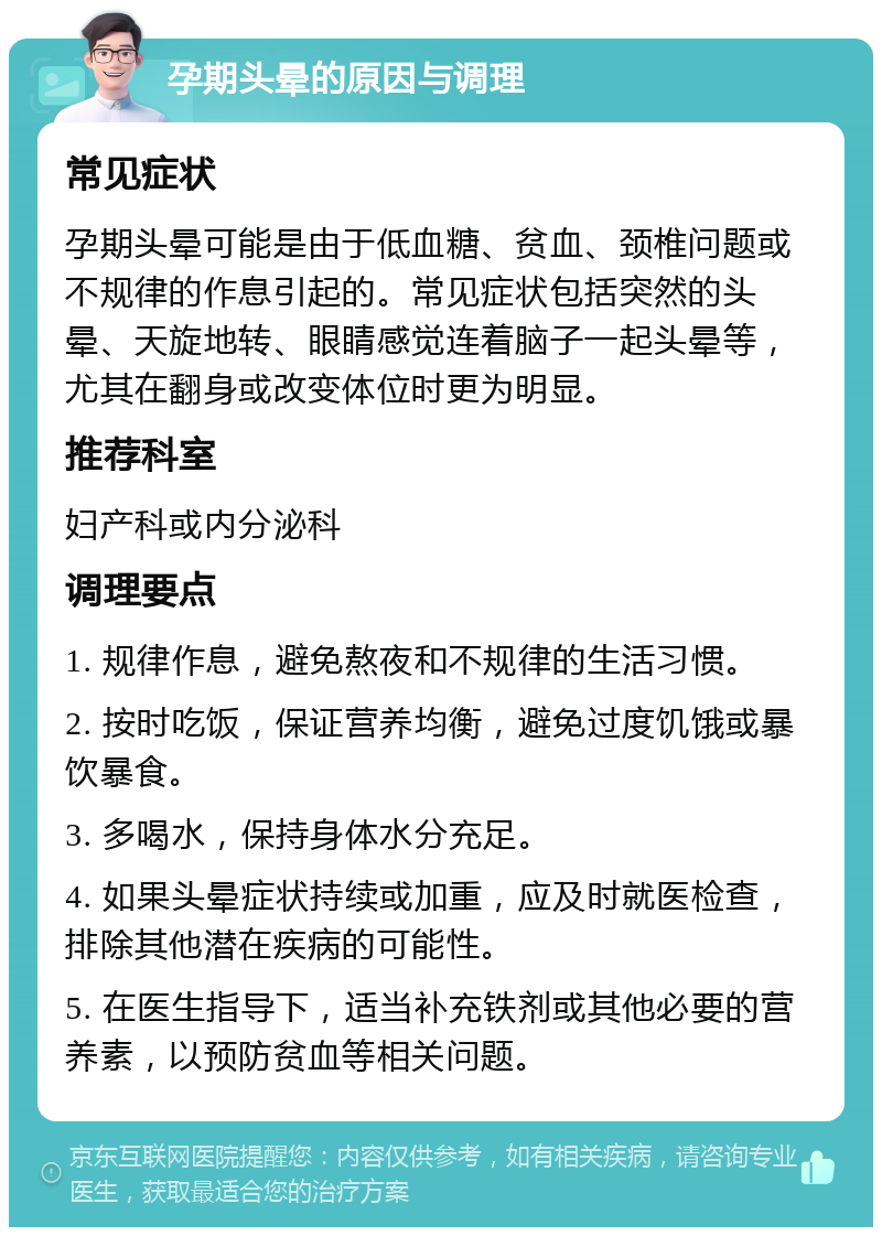 孕期头晕的原因与调理 常见症状 孕期头晕可能是由于低血糖、贫血、颈椎问题或不规律的作息引起的。常见症状包括突然的头晕、天旋地转、眼睛感觉连着脑子一起头晕等，尤其在翻身或改变体位时更为明显。 推荐科室 妇产科或内分泌科 调理要点 1. 规律作息，避免熬夜和不规律的生活习惯。 2. 按时吃饭，保证营养均衡，避免过度饥饿或暴饮暴食。 3. 多喝水，保持身体水分充足。 4. 如果头晕症状持续或加重，应及时就医检查，排除其他潜在疾病的可能性。 5. 在医生指导下，适当补充铁剂或其他必要的营养素，以预防贫血等相关问题。