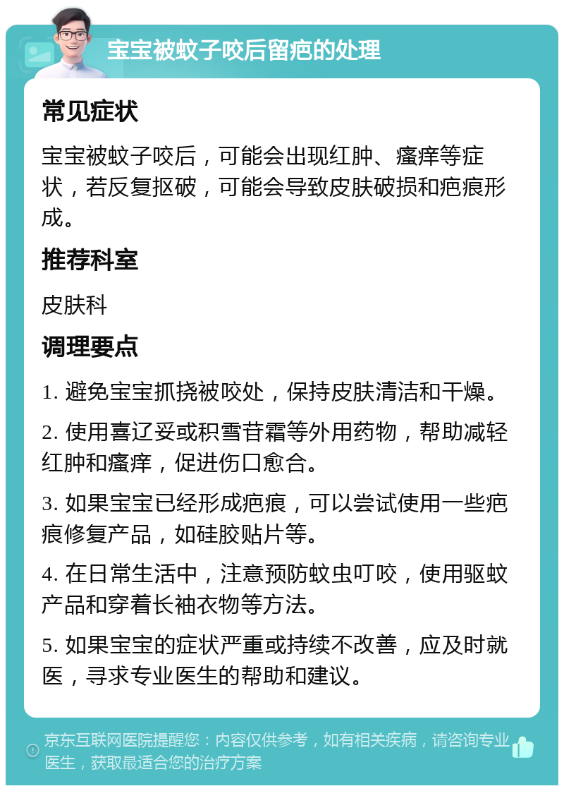 宝宝被蚊子咬后留疤的处理 常见症状 宝宝被蚊子咬后，可能会出现红肿、瘙痒等症状，若反复抠破，可能会导致皮肤破损和疤痕形成。 推荐科室 皮肤科 调理要点 1. 避免宝宝抓挠被咬处，保持皮肤清洁和干燥。 2. 使用喜辽妥或积雪苷霜等外用药物，帮助减轻红肿和瘙痒，促进伤口愈合。 3. 如果宝宝已经形成疤痕，可以尝试使用一些疤痕修复产品，如硅胶贴片等。 4. 在日常生活中，注意预防蚊虫叮咬，使用驱蚊产品和穿着长袖衣物等方法。 5. 如果宝宝的症状严重或持续不改善，应及时就医，寻求专业医生的帮助和建议。