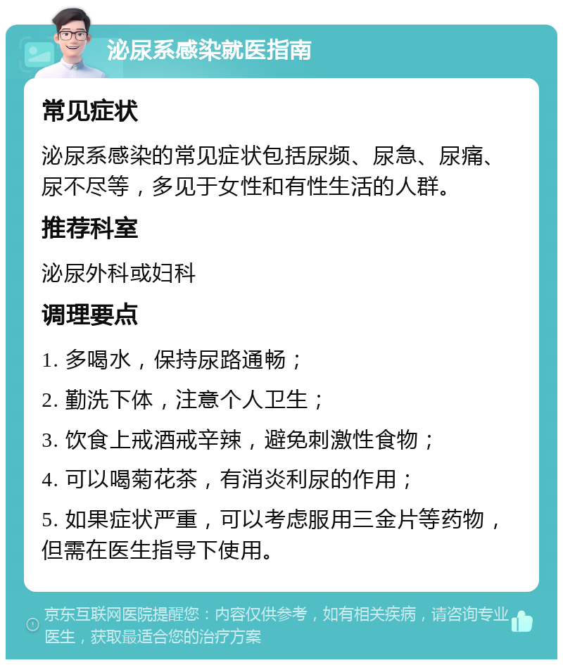 泌尿系感染就医指南 常见症状 泌尿系感染的常见症状包括尿频、尿急、尿痛、尿不尽等，多见于女性和有性生活的人群。 推荐科室 泌尿外科或妇科 调理要点 1. 多喝水，保持尿路通畅； 2. 勤洗下体，注意个人卫生； 3. 饮食上戒酒戒辛辣，避免刺激性食物； 4. 可以喝菊花茶，有消炎利尿的作用； 5. 如果症状严重，可以考虑服用三金片等药物，但需在医生指导下使用。