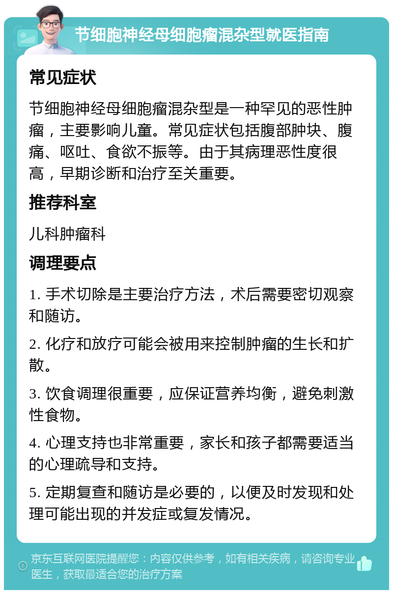 节细胞神经母细胞瘤混杂型就医指南 常见症状 节细胞神经母细胞瘤混杂型是一种罕见的恶性肿瘤，主要影响儿童。常见症状包括腹部肿块、腹痛、呕吐、食欲不振等。由于其病理恶性度很高，早期诊断和治疗至关重要。 推荐科室 儿科肿瘤科 调理要点 1. 手术切除是主要治疗方法，术后需要密切观察和随访。 2. 化疗和放疗可能会被用来控制肿瘤的生长和扩散。 3. 饮食调理很重要，应保证营养均衡，避免刺激性食物。 4. 心理支持也非常重要，家长和孩子都需要适当的心理疏导和支持。 5. 定期复查和随访是必要的，以便及时发现和处理可能出现的并发症或复发情况。