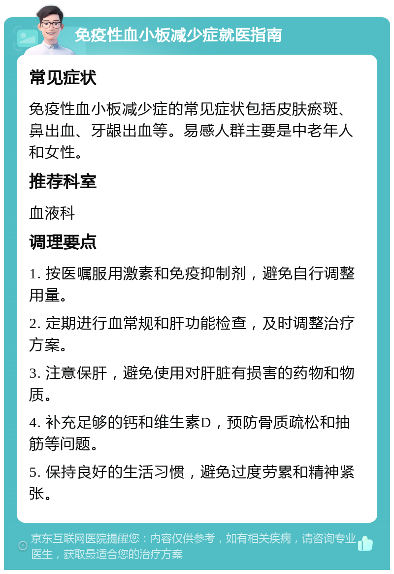 免疫性血小板减少症就医指南 常见症状 免疫性血小板减少症的常见症状包括皮肤瘀斑、鼻出血、牙龈出血等。易感人群主要是中老年人和女性。 推荐科室 血液科 调理要点 1. 按医嘱服用激素和免疫抑制剂，避免自行调整用量。 2. 定期进行血常规和肝功能检查，及时调整治疗方案。 3. 注意保肝，避免使用对肝脏有损害的药物和物质。 4. 补充足够的钙和维生素D，预防骨质疏松和抽筋等问题。 5. 保持良好的生活习惯，避免过度劳累和精神紧张。