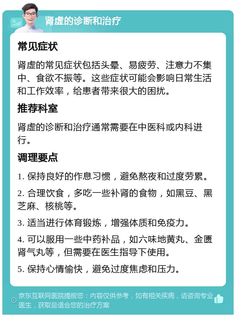 肾虚的诊断和治疗 常见症状 肾虚的常见症状包括头晕、易疲劳、注意力不集中、食欲不振等。这些症状可能会影响日常生活和工作效率，给患者带来很大的困扰。 推荐科室 肾虚的诊断和治疗通常需要在中医科或内科进行。 调理要点 1. 保持良好的作息习惯，避免熬夜和过度劳累。 2. 合理饮食，多吃一些补肾的食物，如黑豆、黑芝麻、核桃等。 3. 适当进行体育锻炼，增强体质和免疫力。 4. 可以服用一些中药补品，如六味地黄丸、金匮肾气丸等，但需要在医生指导下使用。 5. 保持心情愉快，避免过度焦虑和压力。