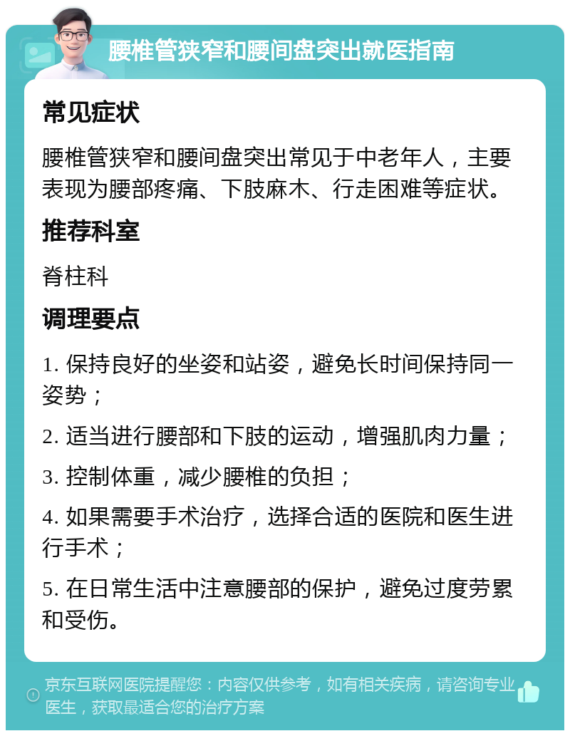 腰椎管狭窄和腰间盘突出就医指南 常见症状 腰椎管狭窄和腰间盘突出常见于中老年人，主要表现为腰部疼痛、下肢麻木、行走困难等症状。 推荐科室 脊柱科 调理要点 1. 保持良好的坐姿和站姿，避免长时间保持同一姿势； 2. 适当进行腰部和下肢的运动，增强肌肉力量； 3. 控制体重，减少腰椎的负担； 4. 如果需要手术治疗，选择合适的医院和医生进行手术； 5. 在日常生活中注意腰部的保护，避免过度劳累和受伤。