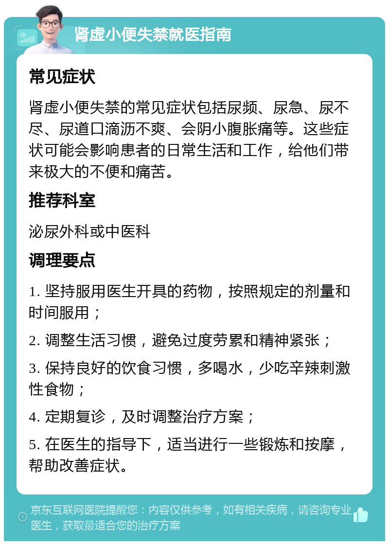 肾虚小便失禁就医指南 常见症状 肾虚小便失禁的常见症状包括尿频、尿急、尿不尽、尿道口滴沥不爽、会阴小腹胀痛等。这些症状可能会影响患者的日常生活和工作，给他们带来极大的不便和痛苦。 推荐科室 泌尿外科或中医科 调理要点 1. 坚持服用医生开具的药物，按照规定的剂量和时间服用； 2. 调整生活习惯，避免过度劳累和精神紧张； 3. 保持良好的饮食习惯，多喝水，少吃辛辣刺激性食物； 4. 定期复诊，及时调整治疗方案； 5. 在医生的指导下，适当进行一些锻炼和按摩，帮助改善症状。