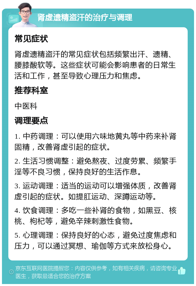 肾虚遗精盗汗的治疗与调理 常见症状 肾虚遗精盗汗的常见症状包括频繁出汗、遗精、腰膝酸软等。这些症状可能会影响患者的日常生活和工作，甚至导致心理压力和焦虑。 推荐科室 中医科 调理要点 1. 中药调理：可以使用六味地黄丸等中药来补肾固精，改善肾虚引起的症状。 2. 生活习惯调整：避免熬夜、过度劳累、频繁手淫等不良习惯，保持良好的生活作息。 3. 运动调理：适当的运动可以增强体质，改善肾虚引起的症状。如提肛运动、深蹲运动等。 4. 饮食调理：多吃一些补肾的食物，如黑豆、核桃、枸杞等，避免辛辣刺激性食物。 5. 心理调理：保持良好的心态，避免过度焦虑和压力，可以通过冥想、瑜伽等方式来放松身心。